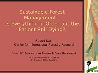 Sustainable Forest
Management:
Is Everything in Order but the
Patient Still Dying?
Robert Nasi,
Center for International Forestry Research
Session 147: Demonstrating Sustainable Forest Management
XXII IUFRO WORLD CONGRESS
8-13 August 2005, Brisbane

 