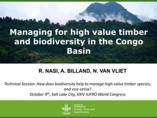Managing for high value timber 
and biodiversity in the Congo 
Basin 
R. NASI, A. BILLAND, N. VAN VLIET 
Technical Session: How does biodiversity help to manage high-value timber species, 
and vice-versa? 
October 9th, Salt Lake City, XXIV IUFRO World Congress 
 