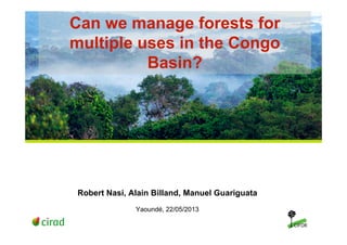 Can we manage forests for
multiple uses in the Congo
Basin?
Robert Nasi, Alain Billand, Manuel Guariguata
Yaoundé, 22/05/2013
 