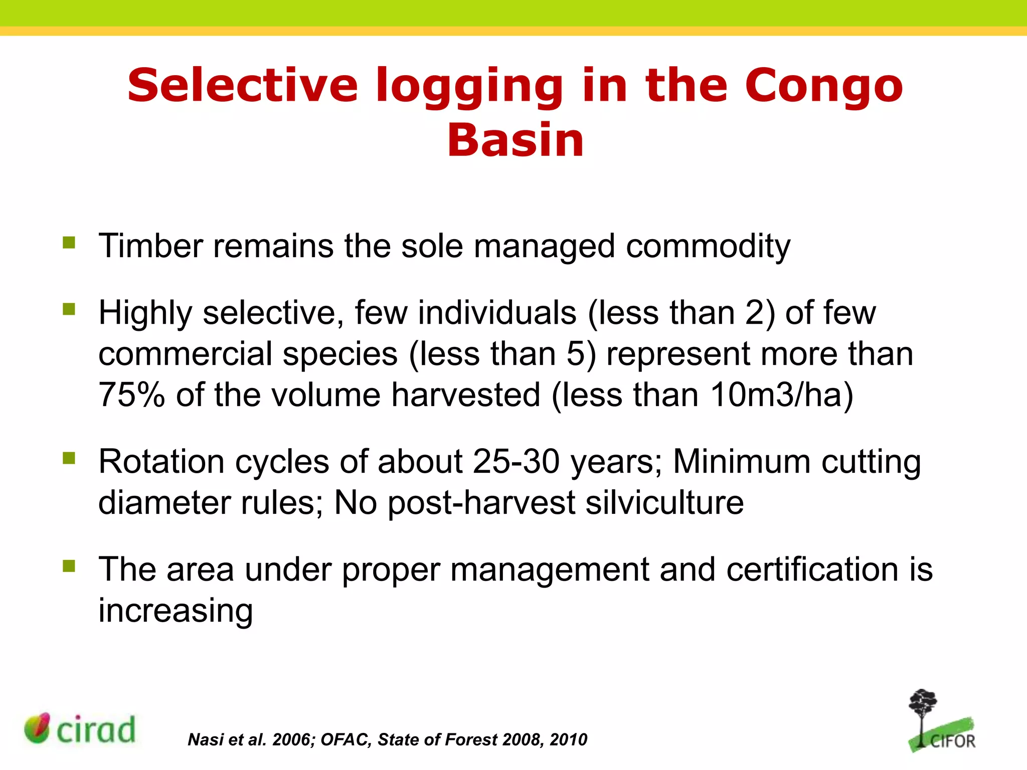 Selective logging in the Congo
Basin
 Timber remains the sole managed commodity
 Highly selective, few individuals (less than 2) of few
commercial species (less than 5) represent more than
75% of the volume harvested (less than 10m3/ha)

 Rotation cycles of about 25-30 years; Minimum cutting
diameter rules; No post-harvest silviculture

 The area under proper management and certification is
increasing

Nasi et al. 2006; OFAC, State of Forest 2008, 2010

 