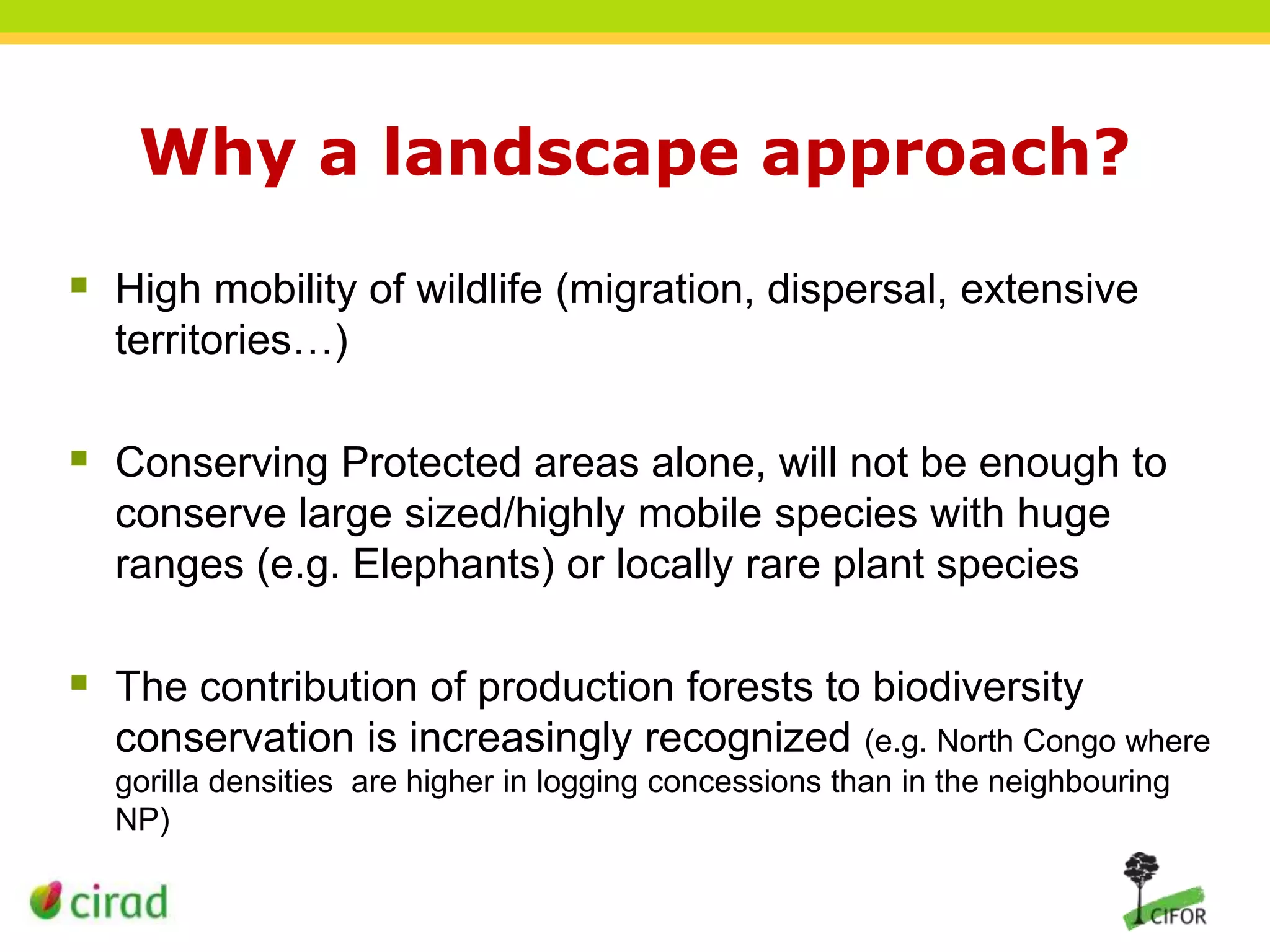 Why a landscape approach?
 High mobility of wildlife (migration, dispersal, extensive
territories…)

 Conserving Protected areas alone, will not be enough to
conserve large sized/highly mobile species with huge
ranges (e.g. Elephants) or locally rare plant species

 The contribution of production forests to biodiversity
conservation is increasingly recognized (e.g. North Congo where
gorilla densities are higher in logging concessions than in the neighbouring
NP)

 