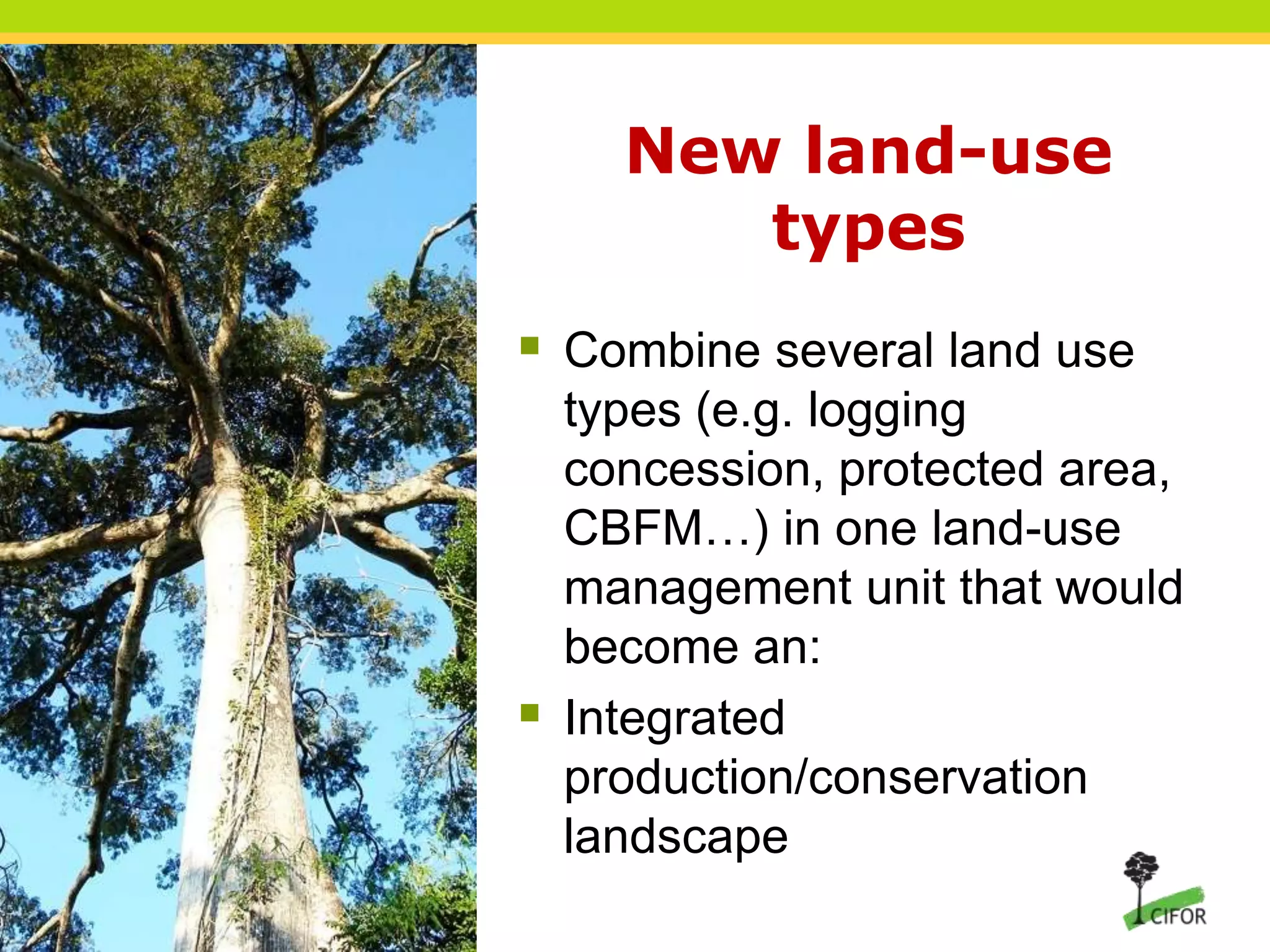 New land-use
types
 Combine several land use



types (e.g. logging
concession, protected area,
CBFM…) in one land-use
management unit that would
become an:
Integrated
production/conservation
landscape

 