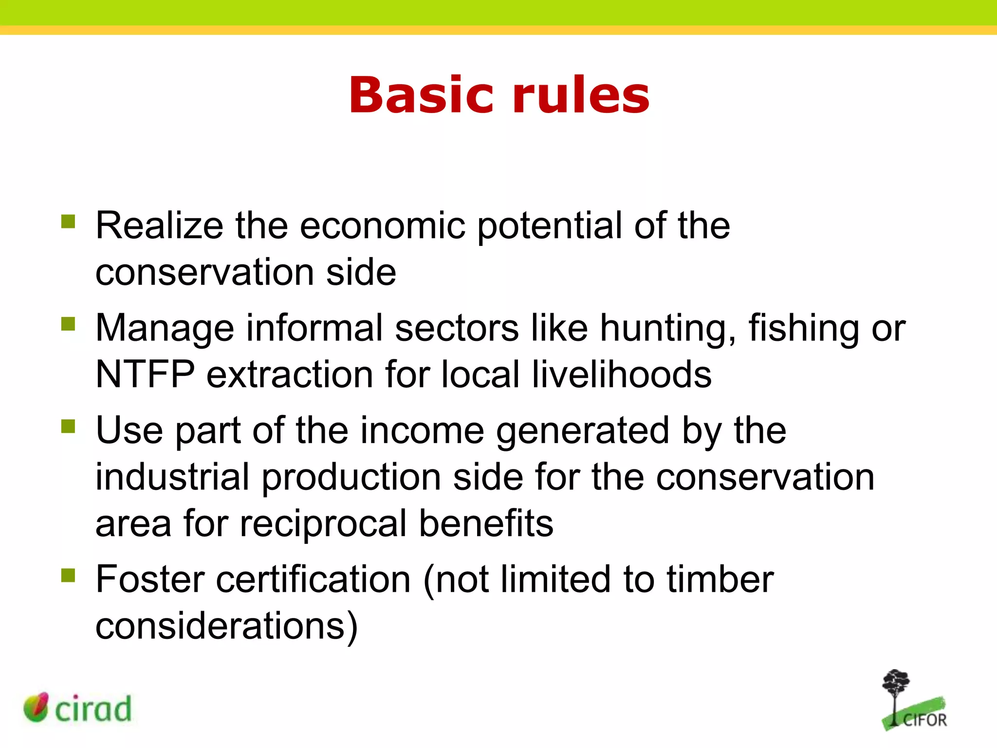 Basic rules
 Realize the economic potential of the





conservation side
Manage informal sectors like hunting, fishing or
NTFP extraction for local livelihoods
Use part of the income generated by the
industrial production side for the conservation
area for reciprocal benefits
Foster certification (not limited to timber
considerations)

 