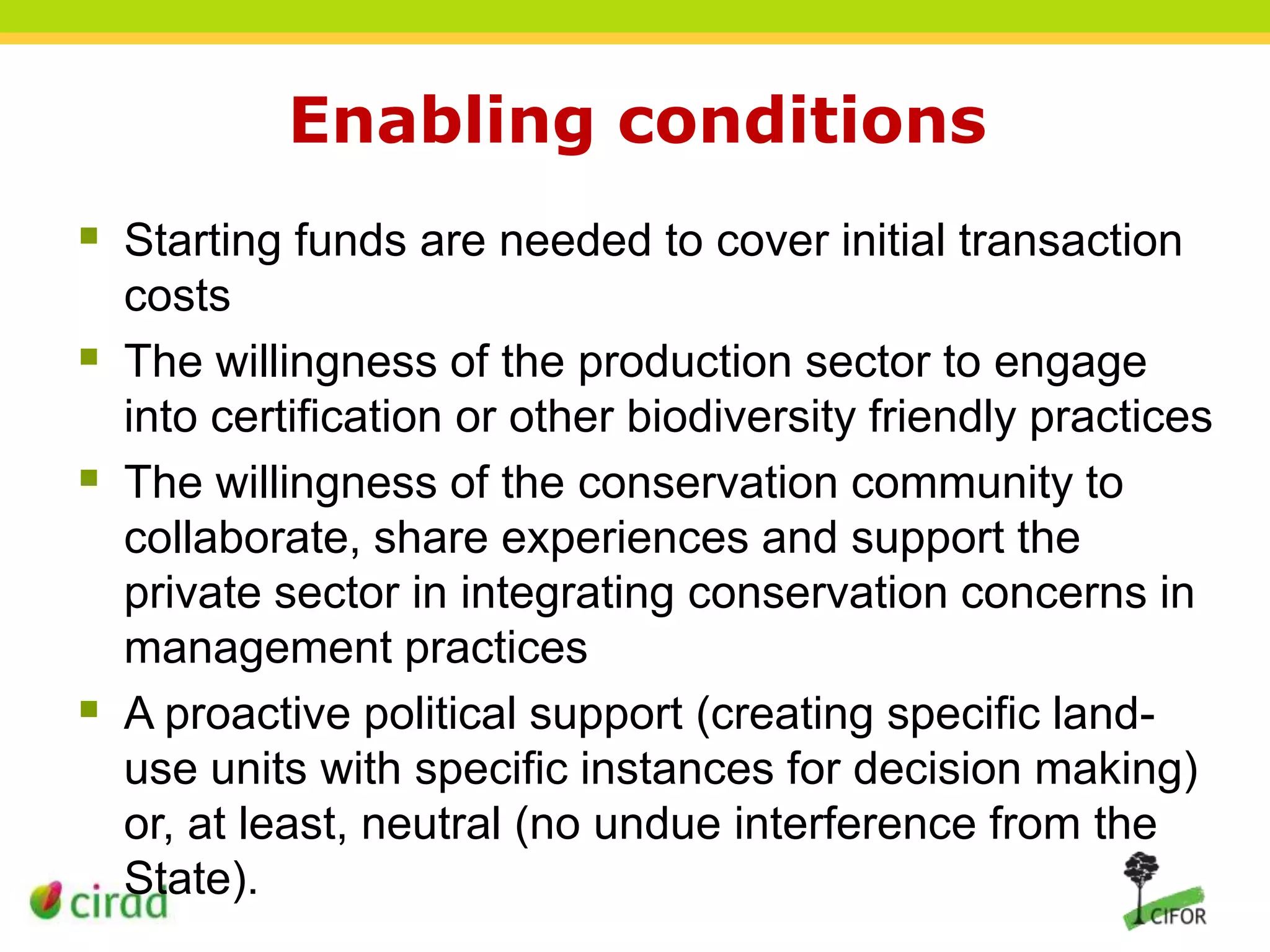 Enabling conditions
 Starting funds are needed to cover initial transaction
costs
 The willingness of the production sector to engage
into certification or other biodiversity friendly practices
 The willingness of the conservation community to
collaborate, share experiences and support the
private sector in integrating conservation concerns in
management practices
 A proactive political support (creating specific landuse units with specific instances for decision making)
or, at least, neutral (no undue interference from the
State).

 