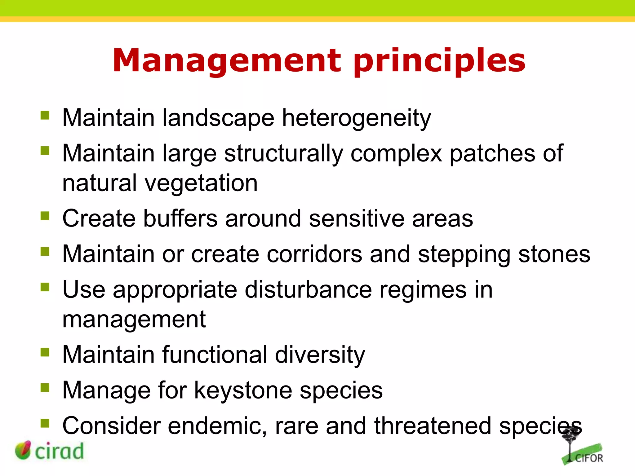 Management principles
 Maintain landscape heterogeneity
 Maintain large structurally complex patches of








natural vegetation
Create buffers around sensitive areas
Maintain or create corridors and stepping stones
Use appropriate disturbance regimes in
management
Maintain functional diversity
Manage for keystone species
Consider endemic, rare and threatened species

 