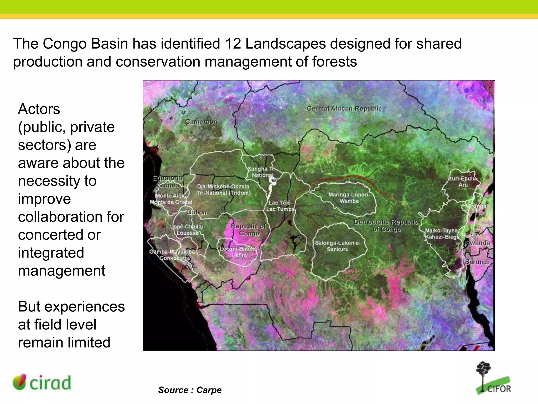 The Congo Basin has identified 12 Landscapes designed for shared
production and conservation management of forests
Actors
(public, private
sectors) are
aware about the
necessity to
improve
collaboration for
concerted or
integrated
management
But experiences
at field level
remain limited
Source : Carpe

 