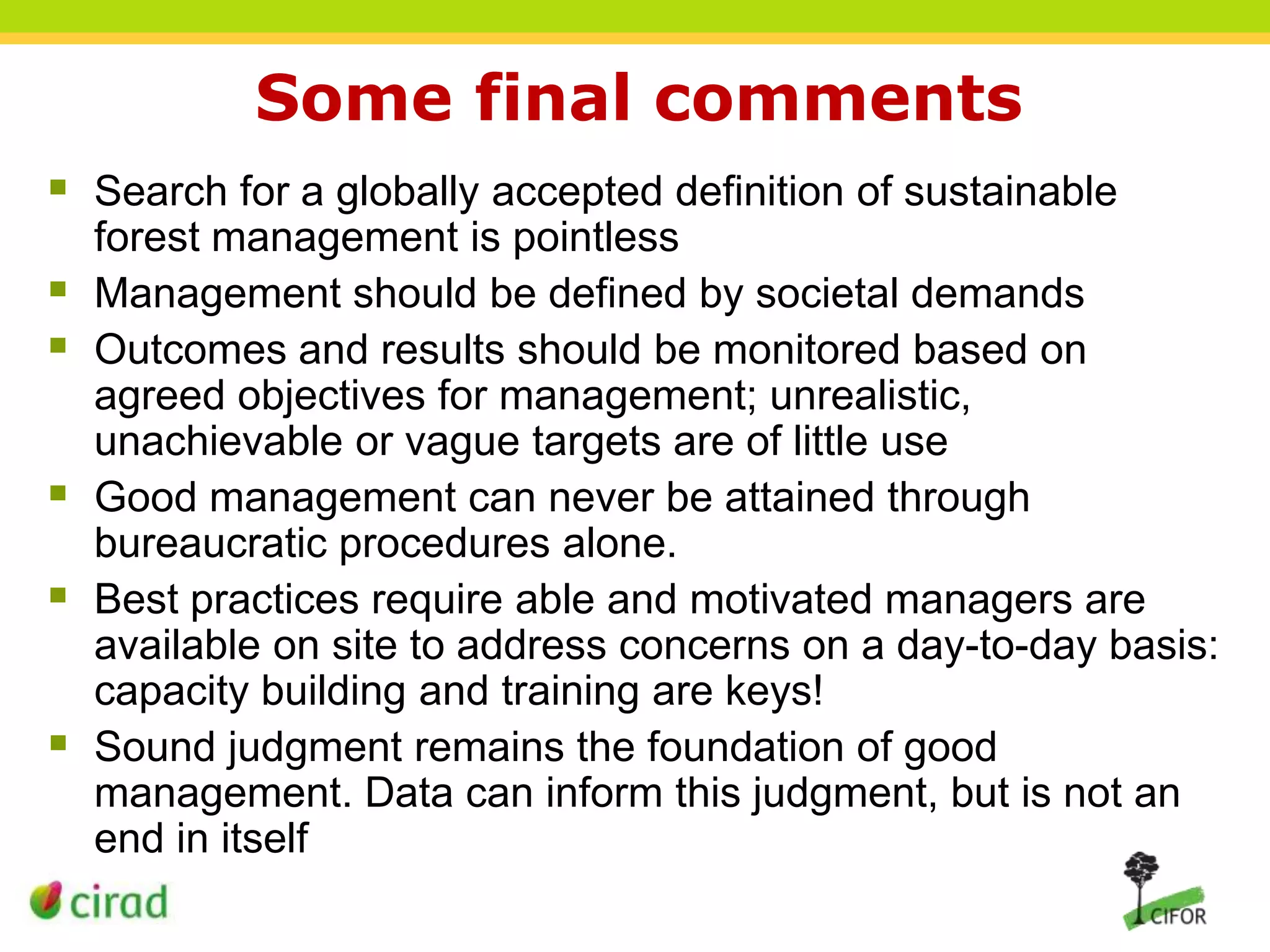 Some final comments
 Search for a globally accepted definition of sustainable







forest management is pointless
Management should be defined by societal demands
Outcomes and results should be monitored based on
agreed objectives for management; unrealistic,
unachievable or vague targets are of little use
Good management can never be attained through
bureaucratic procedures alone.
Best practices require able and motivated managers are
available on site to address concerns on a day-to-day basis:
capacity building and training are keys!
Sound judgment remains the foundation of good
management. Data can inform this judgment, but is not an
end in itself

 