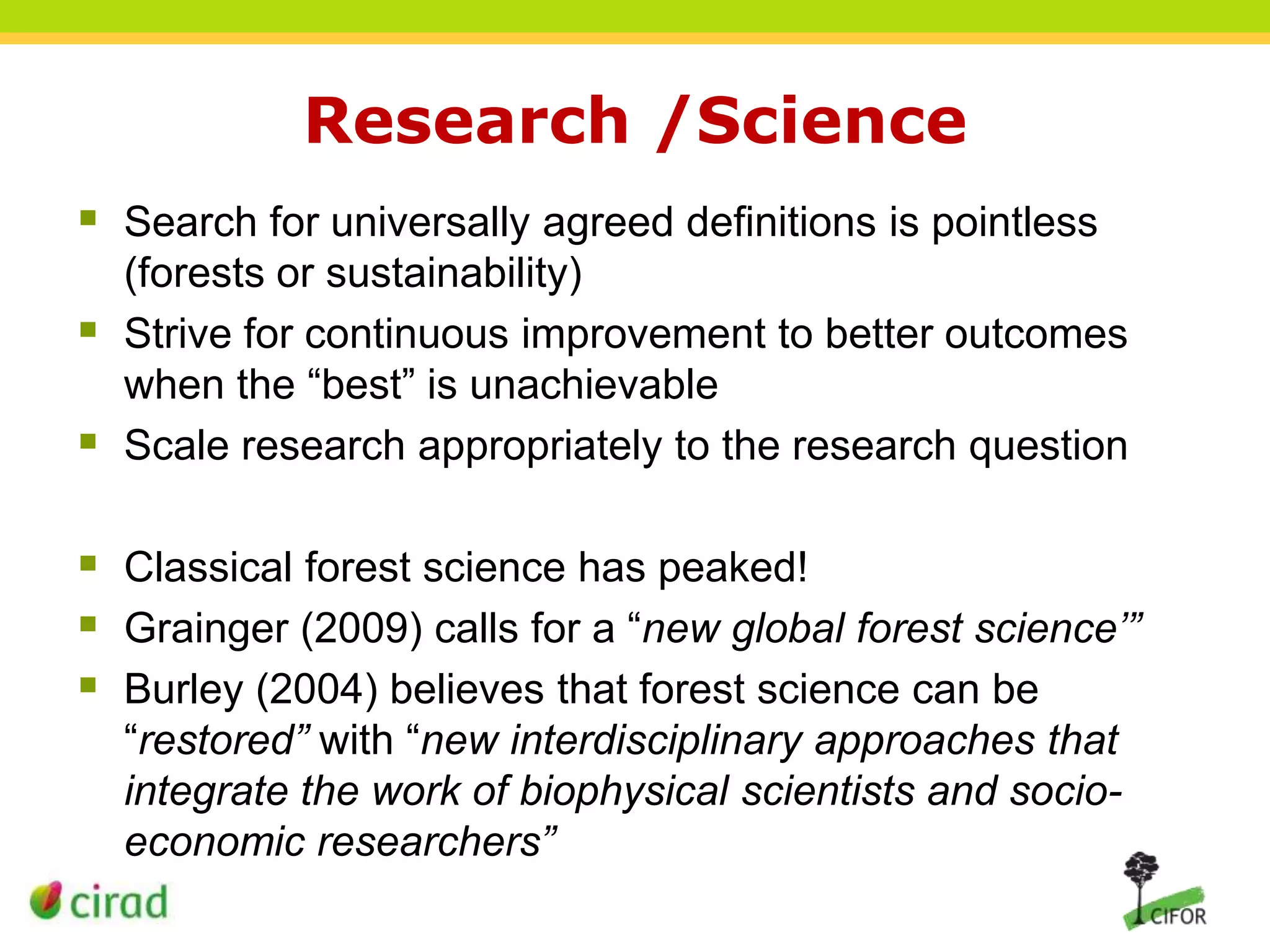 Research /Science
 Search for universally agreed definitions is pointless




(forests or sustainability)
Strive for continuous improvement to better outcomes
when the “best” is unachievable
Scale research appropriately to the research question

 Classical forest science has peaked!
 Grainger (2009) calls for a “new global forest science’”
 Burley (2004) believes that forest science can be
“restored” with “new interdisciplinary approaches that
integrate the work of biophysical scientists and socioeconomic researchers”

 