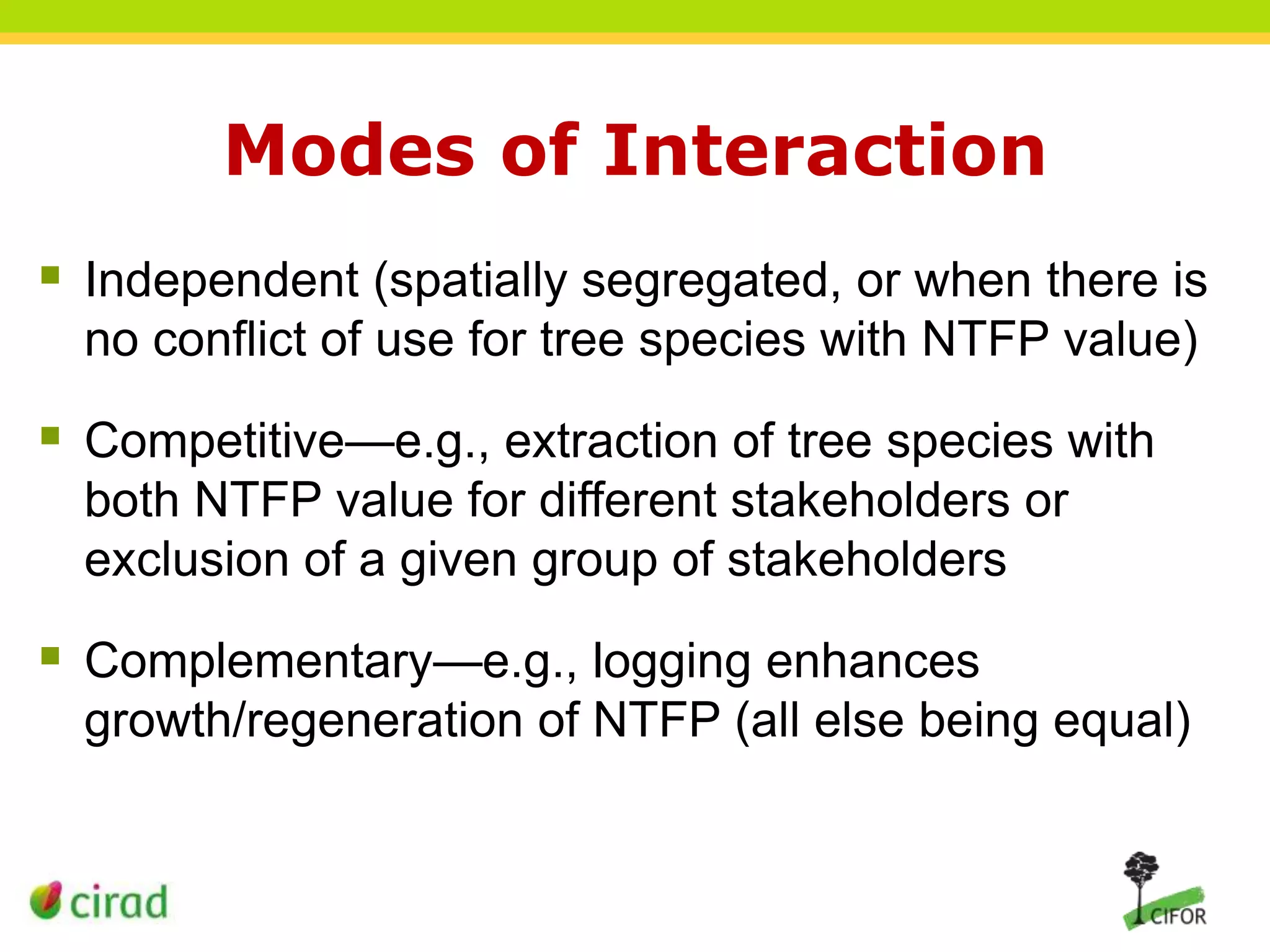 Modes of Interaction
 Independent (spatially segregated, or when there is
no conflict of use for tree species with NTFP value)

 Competitive—e.g., extraction of tree species with
both NTFP value for different stakeholders or
exclusion of a given group of stakeholders

 Complementary—e.g., logging enhances
growth/regeneration of NTFP (all else being equal)

 