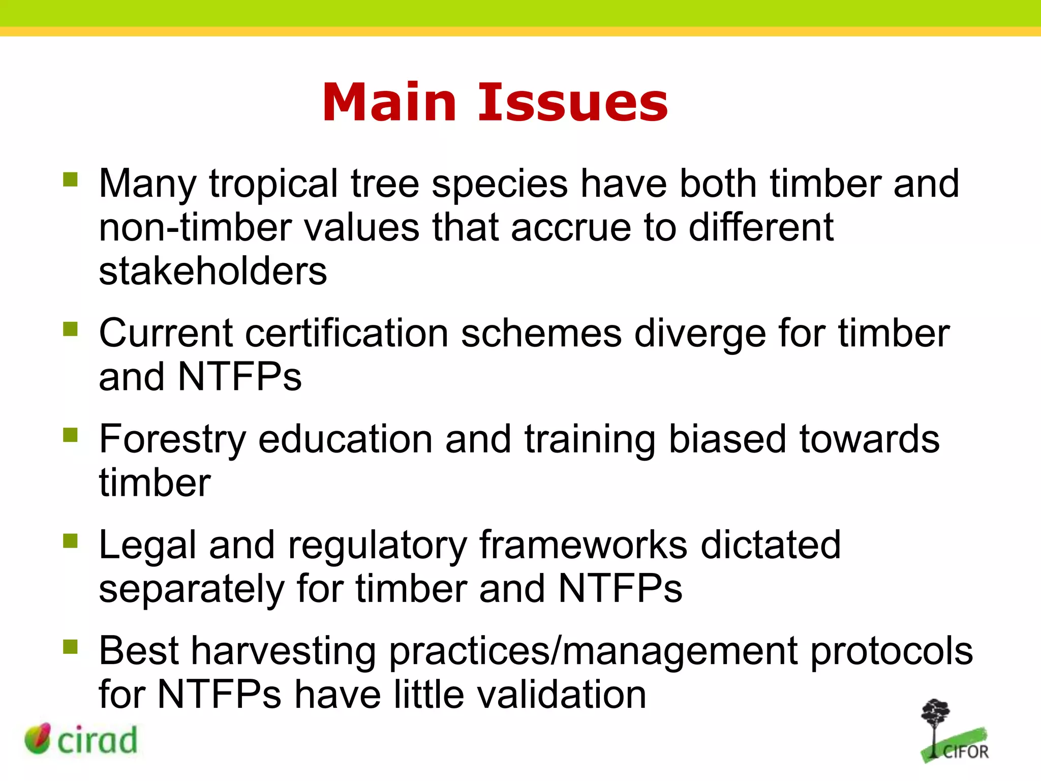 Main Issues
 Many tropical tree species have both timber and
non-timber values that accrue to different
stakeholders

 Current certification schemes diverge for timber
and NTFPs

 Forestry education and training biased towards
timber

 Legal and regulatory frameworks dictated
separately for timber and NTFPs

 Best harvesting practices/management protocols
for NTFPs have little validation

 