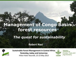 Management of Congo Basin
forest resources
The quest for sustainability
Robert Nasi
Sustainable Forest Management in Central Africa
Yesterday, today and tomorrow
Hilton Hotel Yaoundé, 22-23 May 2013

 
