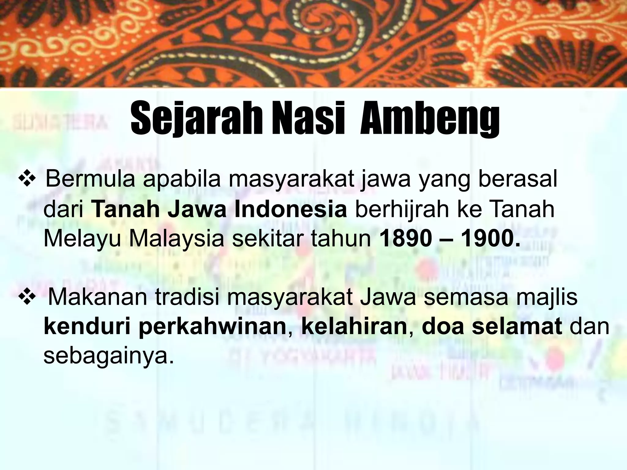 Sejarah Nasi Ambeng
 Bermula apabila masyarakat jawa yang berasal
dari Tanah Jawa Indonesia berhijrah ke Tanah
Melayu Malaysia sekitar tahun 1890 – 1900.
 Makanan tradisi masyarakat Jawa semasa majlis
kenduri perkahwinan, kelahiran, doa selamat dan
sebagainya.

 