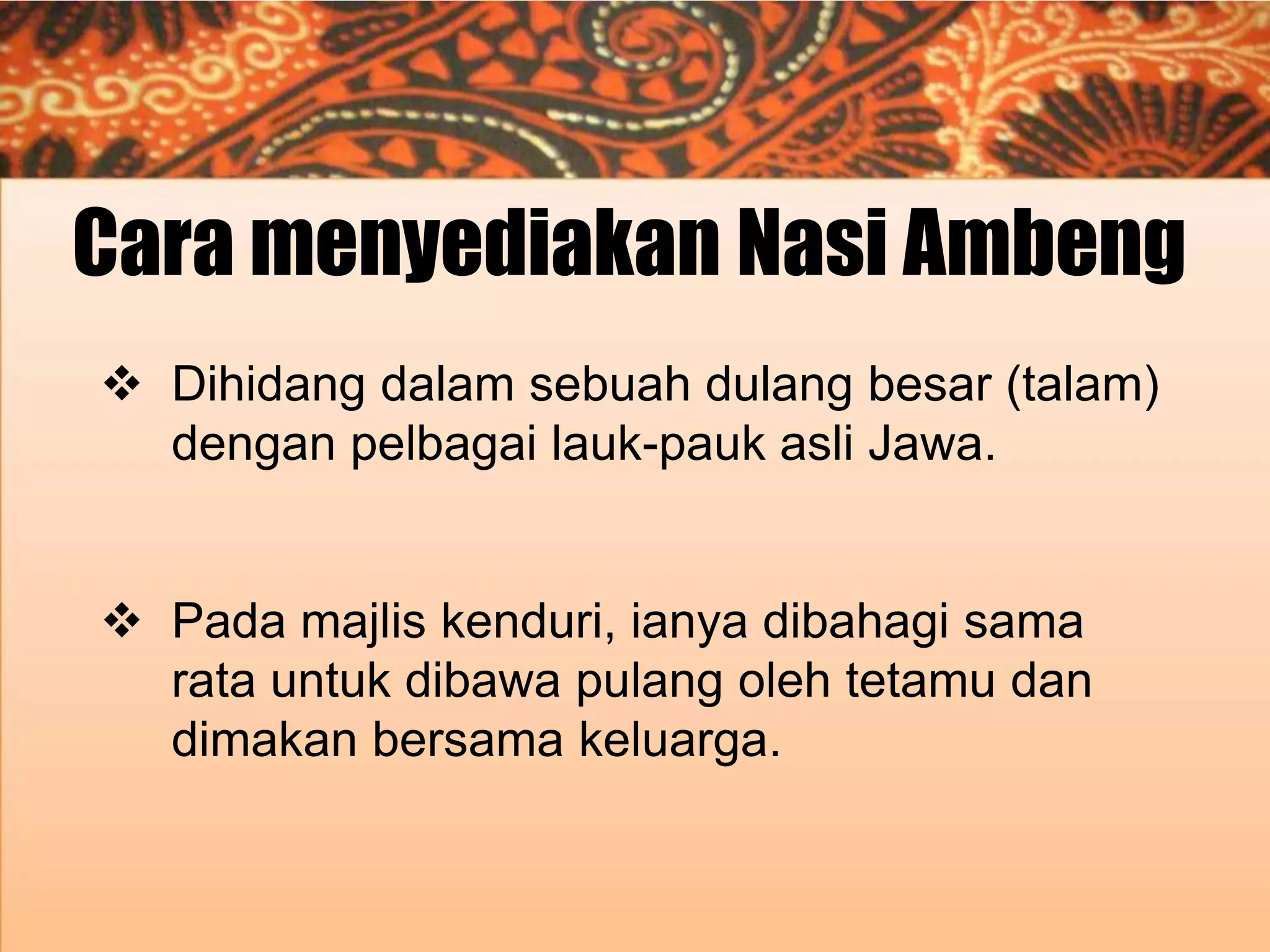 Cara menyediakan Nasi Ambeng
 Dihidang dalam sebuah dulang besar (talam)
dengan pelbagai lauk-pauk asli Jawa.
 Pada majlis kenduri, ianya dibahagi sama
rata untuk dibawa pulang oleh tetamu dan
dimakan bersama keluarga.

 
