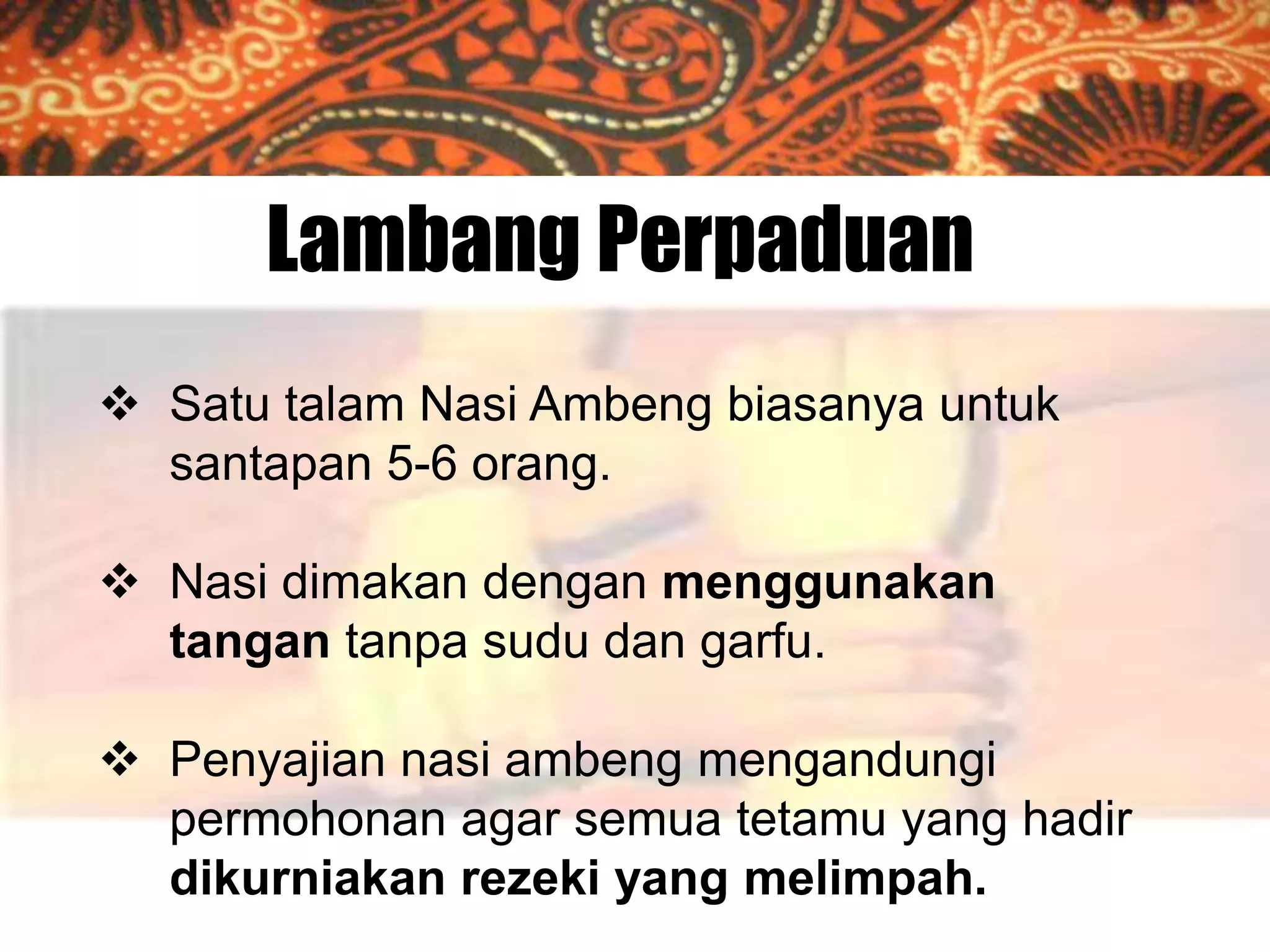 Lambang Perpaduan
 Satu talam Nasi Ambeng biasanya untuk
santapan 5-6 orang.
 Nasi dimakan dengan menggunakan
tangan tanpa sudu dan garfu.
 Penyajian nasi ambeng mengandungi
permohonan agar semua tetamu yang hadir
dikurniakan rezeki yang melimpah.

 