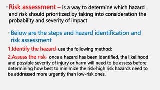 •Risk assessment – is a way to determine which hazard
and risk should prioritized by taking into consideration the
probability and severity of impact
•Below are the steps and hazard identification and
risk assessment
1.Identify the hazard-use the following method:
2.Assess the risk- once a hazard has been identified, the likelihood
and possible severity of injury or harm will need to be assess before
determining how best to minimize the risk-high risk hazards need to
be addressed more urgently than low-risk ones.
 