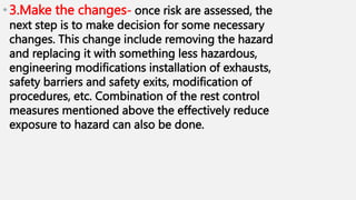 •3.Make the changes- once risk are assessed, the
next step is to make decision for some necessary
changes. This change include removing the hazard
and replacing it with something less hazardous,
engineering modifications installation of exhausts,
safety barriers and safety exits, modification of
procedures, etc. Combination of the rest control
measures mentioned above the effectively reduce
exposure to hazard can also be done.
 