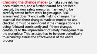 •Checking the change made- to make sure risk has
been minimized, and a further hazard has not been
created, the new safety measures may need to be
carefully tested before work begins again. Risk
assessment doesn’t ends with making changes. It is
essential that these changes made or monitored and
checked. It must be monitored if the changes done are
being followed consistently and if these changes
contribute to the improvement of safety management in
the workplace. This last step has to be done periodically
to accurately assess the effectiveness of the entire
process
 