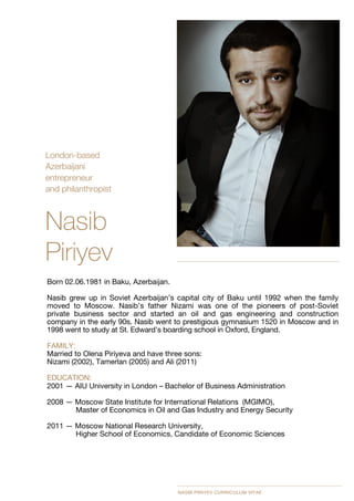 London-based 
Azerbaijani 
entrepreneur 
and philanthropist

Nasib
Piriyev
Born 02.06.1981 in Baku, Azerbaijan.

Nasib grew up in Soviet Azerbaijan’s capital city of Baku until 1992 when the family
moved to Moscow. Nasib’s father Nizami was one of the pioneers of post-Soviet
private business sector and started an oil and gas engineering and construction
company in the early 90s. Nasib went to prestigious gymnasium 1520 in Moscow and in
1998 went to study at St. Edward’s boarding school in Oxford, England. 

FAMILY: 
Married to Olena Piriyeva and have three sons:  
Nizami (2002), Tamerlan (2005) and Ali (2011) 

EDUCATION: 
2001 — AIU University in London – Bachelor of Business Administration 

2008 — Moscow State Institute for International Relations (MGIMO),  
Master of Economics in Oil and Gas Industry and Energy Security 

2011 — Moscow National Research University,  
Higher School of Economics, Candidate of Economic Sciences 
NASIB PIRIYEV CURRICULUM VITAE
 