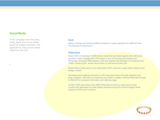 Social Media
If this campaign was executed    Goal
today digital and social media   Attract, activate and funnel qualified prospects to sales operations at ASID-NY and
would be hugely important. Our   The Ansonia Condominium
approach to using social media
might look like this:
                                 Objectives
                                 Reach 90% of estimated 10,000 active residential real estate agents who sell luxury
                                 property in NYC. Engage 500 VIP brokers in tour of the Ansonia property and
                                 Showcase. Generate 5000 website visits and register 250 followers on Facebook and
.                                Twitter. Achieve 85% ‘would recommend’ in post-event broker poll.

                                 Reach 60% of web users in the metropolitan NYC area who create and/or follow home
                                 design content.

                                 Generate event publicity and links on 250 most read home and style websites and
                                 blogs. Register 1500 fans on Facebook and 2500 on Twitter. Achieve 5000 click-though
                                 to ASID-NY’s consumer information and referrals page.

                                 Confirm 7000 paid visits to the ASID Showcase during four week open house.
                                 Confirm 800 attendees at onsite design seminars during NY Interior Design Week.
                                 Capture 10,000 opt-in contacts.
 
