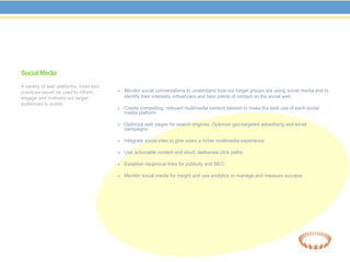 Social Media
A variety of web platforms, tools and
practices would be used to inform,       Monitor social conversations to understand how our target groups are using social media and to
engage and motivate our target             identify their interests, influencers and best points of contact on the social web
audiences to action.
                                         Create compelling, relevant multimedia content tailored to make the best use of each social
                                           media platform

                                         Optimize web pages for search engines; Optimize geo-targeted advertising and email
                                           campaigns

                                         Integrate social sites to give users a richer multimedia experience

                                         Use actionable content and short, deliberate click paths

                                         Establish reciprocal links for publicity and SEO

                                         Monitor social media for insight and use analytics to manage and measure success
 