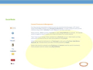 Social Media

               Content Production & Management

               Our blog; sponsor presentations; electronic press kit, promotional landing pages; a NY Interior
               Design Week ezine published using BuddyPress/WordPress. A variety of plug-ins would provide
               interactive blog content: GoDaddy for polls; Discus for the forum, and more.

               Media Archives: Flickr for photos; YouTube for videos; BlogTalkRadio for podcasts. All materials
               would be tagged for search engines and contain link-backs to our social networks.

               Team Tweet would manage Twitter centrally from a Hootsuite account. Select tweets and blog
               posts would be shared across our other social platforms using ping.fm

               Edited videos would be distributed to via Tubemogul to sites such as YouTube; Daily Motion;
               Metacafe, etc.. Branded demos and video comments powered by Viddler.

               Mobile video would be uploaded using Posterous and Ustream would be used for livestreams.
               Audio podcasts would be created using BlogTalkRadio.
 