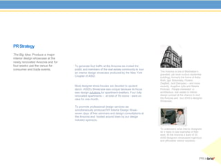 PR Strategy
The Big Idea: Produce a major
interior design showcase at the
newly renovated Ansonia and for
four weeks use the venue for      To generate foot traffic at the Ansonia we invited the
consumer and trade events.        public and members of the real estate community to tour
                                                                                            The Ansonia is one of Manhattan’s
                                  an interior design showcase produced by the New York
                                                                                            grandest, yet most curious residential
                                  Chapter of ASID.                                          buildings; formerly the home of Babe
                                                                                            Ruth, Igor Stravinsky, Florenz
                                                                                            Ziegfeld, Jack Dempsey – and more
                                  Most designer show houses are devoted to opulent          recently, Angelina Jolie and Natalie
                                  decor. ASID’s Showcase was unique because its focus       Portman. People interested in
                                  was design solutions for apartment-dwellers. Four fully   architecture, real estate or interior
                                  renovated apartments – at total of 18 rooms - were on     design jumped at the chance to visit
                                  view for one month.                                       the Ansonia and tour ASID’s designer
                                                                                            Showcase.

                                  To promote professional design services we
                                  simultaneously produced NY Interior Design Week -
                                  seven days of free seminars and design consultations at
                                  the Ansonia and hosted around town by our design
                                  industry sponsors.


                                                                                            To understand what interior designers
                                                                                            do it helps to see examples of their
                                                                                            work. At the Ansonia a team of 20
                                                                                            ASID designers showcased ingenious
                                                                                            and affordable interior solutions.




                                                                                                                               PR inbrief
 