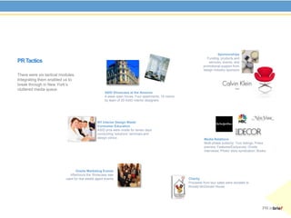 Sponsorships
                                                                                                                Funding, products and
PR Tactics                                                                                                       services, events, and
                                                                                                             promotional support from
                                                                                                             design industry sponsors
There were six tactical modules.
Integrating them enabled us to
break through in New York’s
cluttered media space.
                                                     ASID Showcase at the Ansonia
                                                     4-week open house; Four apartments; 18 rooms
                                                     by team of 20 ASID interior designers




                                                NY Interior Design Week/
                                                Consumer Education
                                                ASID pros were onsite for seven days
                                                conducting ‘solutions’ seminars and
                                                design clinics                                                Media Relations
                                                                                                              Multi-phase publicity: Tour listings; Press
                                                                                                              preview; Features/Exclusives; Onsite
                                                                                                              interviews; Photo/ story syndication; Books.




                                  Onsite Marketing Events
                              Afterhours the Showcase was
                           used for real estate agent events                                        Charity
                                                                                                    Proceeds from tour sales were donated to
                                                                                                    Ronald McDonald House




                                                                                                                                                       PR inbrief
 