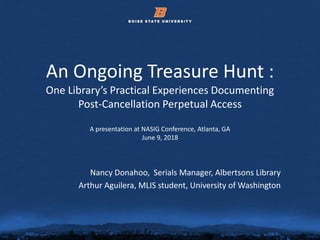 © 2012 Boise State University 1
An Ongoing Treasure Hunt :
One Library’s Practical Experiences Documenting
Post-Cancellation Perpetual Access
A presentation at NASIG Conference, Atlanta, GA
June 9, 2018
Nancy Donahoo, Serials Manager, Albertsons Library
Arthur Aguilera, MLIS student, University of Washington
 