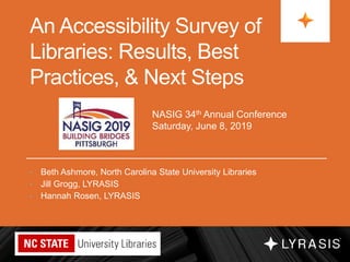 An Accessibility Survey of
Libraries: Results, Best
Practices, & Next Steps
• Beth Ashmore, North Carolina State University Libraries
• Jill Grogg, LYRASIS
• Hannah Rosen, LYRASIS
NASIG 34th Annual Conference
Saturday, June 8, 2019
 