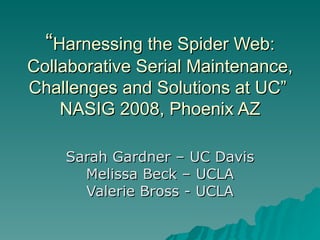 “ Harnessing the Spider Web: Collaborative Serial Maintenance, Challenges and Solutions at UC”  NASIG 2008, Phoenix AZ Sarah Gardner – UC Davis Melissa Beck – UCLA Valerie Bross - UCLA 