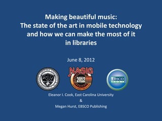 Making beautiful music:
The state of the art in mobile technology
  and how we can make the most of it
               in libraries

                    June 8, 2012




         Eleanor I. Cook, East Carolina University
                             &
             Megan Hurst, EBSCO Publishing
 