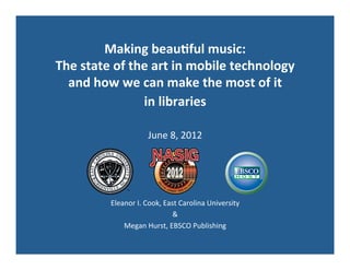 Making	
  beau+ful	
  music:	
  	
  
The	
  state	
  of	
  the	
  art	
  in	
  mobile	
  technology	
  	
  
and	
  how	
  we	
  can	
  make	
  the	
  most	
  of	
  it	
  	
  
in	
  libraries	
  
	
  
June	
  8,	
  2012	
  
Eleanor	
  I.	
  Cook,	
  East	
  Carolina	
  University	
  	
  
&	
  	
  
Megan	
  Hurst,	
  EBSCO	
  Publishing	
  
	
  
	
  
 
