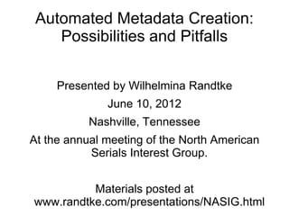 Automated Metadata Creation:
    Possibilities and Pitfalls


     Presented by Wilhelmina Randtke
              June 10, 2012
           Nashville, Tennessee
At the annual meeting of the North American
           Serials Interest Group.


          Materials posted at
www.randtke.com/presentations/NASIG.html
 
