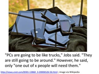 "PCs are going to be like trucks," Jobs said. "They
are still going to be around." However, he said,
only "one out of x people will need them."
http://news.cnet.com/8301-13860_3-20006526-56.html ; image via Wikipedia
 
