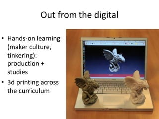 Out from the digital
• Hands-on learning
(maker culture,
tinkering):
production +
studies
• 3d printing across
the curriculum
 