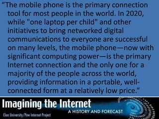 “The mobile phone is the primary connection
tool for most people in the world. In 2020,
while "one laptop per child" and other
initiatives to bring networked digital
communications to everyone are successful
on many levels, the mobile phone—now with
significant computing power—is the primary
Internet connection and the only one for a
majority of the people across the world,
providing information in a portable, well-
connected form at a relatively low price.”
 