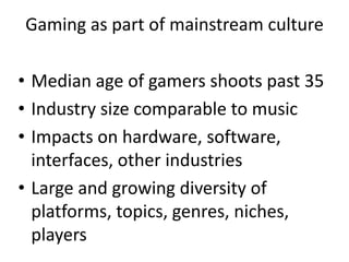 Gaming as part of mainstream culture
• Median age of gamers shoots past 35
• Industry size comparable to music
• Impacts on hardware, software,
interfaces, other industries
• Large and growing diversity of
platforms, topics, genres, niches,
players
 