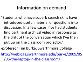 Information on demand
“Students who have superb search skills have
introduced useful material or questions into
discussion. In a few cases, I’ve had students
find pertinent archival video in response to
the drift of the conversation which I’ve then
put up on the classroom projector.”
-professor Tim Burke, Swarthmore College
http://weblogs.swarthmore.edu/burke/2009/05
/06/the-laptop-in-the-classroom/
 