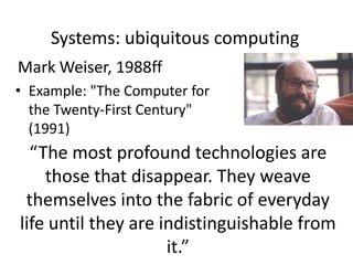 Systems: ubiquitous computing
Mark Weiser, 1988ff
• Example: "The Computer for
the Twenty-First Century"
(1991)
“The most profound technologies are
those that disappear. They weave
themselves into the fabric of everyday
life until they are indistinguishable from
it.”
 