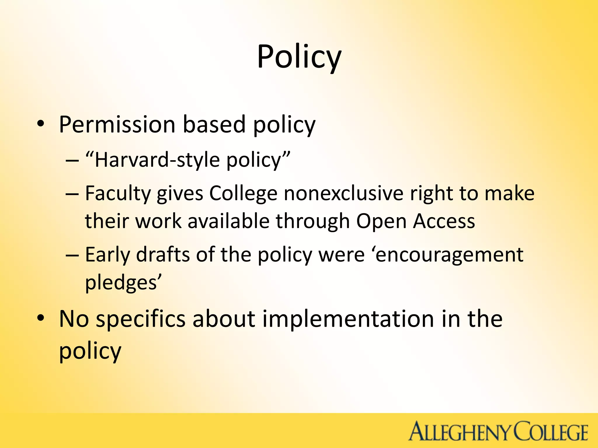 Policy
• Permission based policy
– “Harvard-style policy”
– Faculty gives College nonexclusive right to make
their work available through Open Access
– Early drafts of the policy were ‘encouragement
pledges’
• No specifics about implementation in the
policy
 