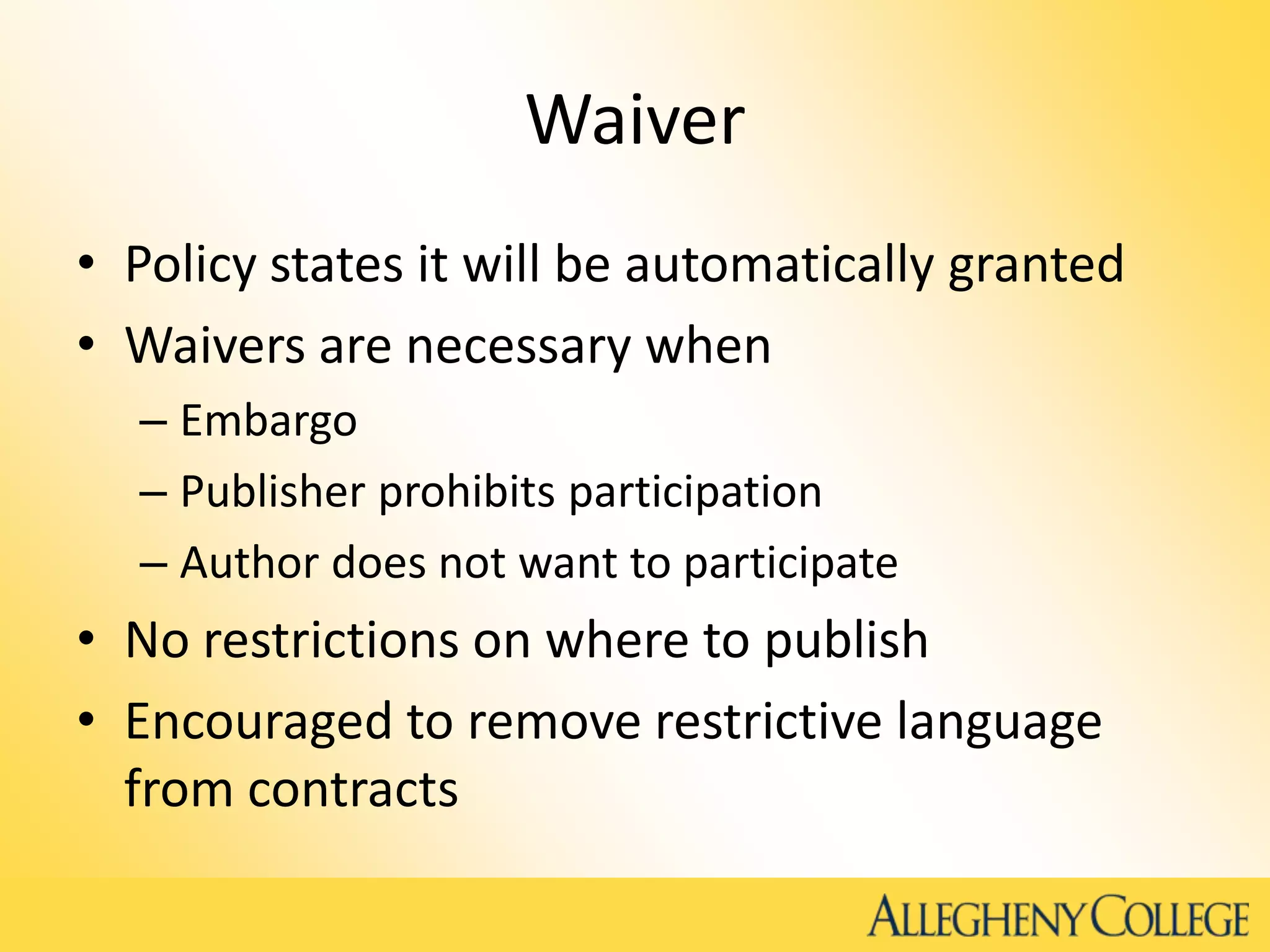 Waiver
• Policy states it will be automatically granted
• Waivers are necessary when
– Embargo
– Publisher prohibits participation
– Author does not want to participate
• No restrictions on where to publish
• Encouraged to remove restrictive language
from contracts
 