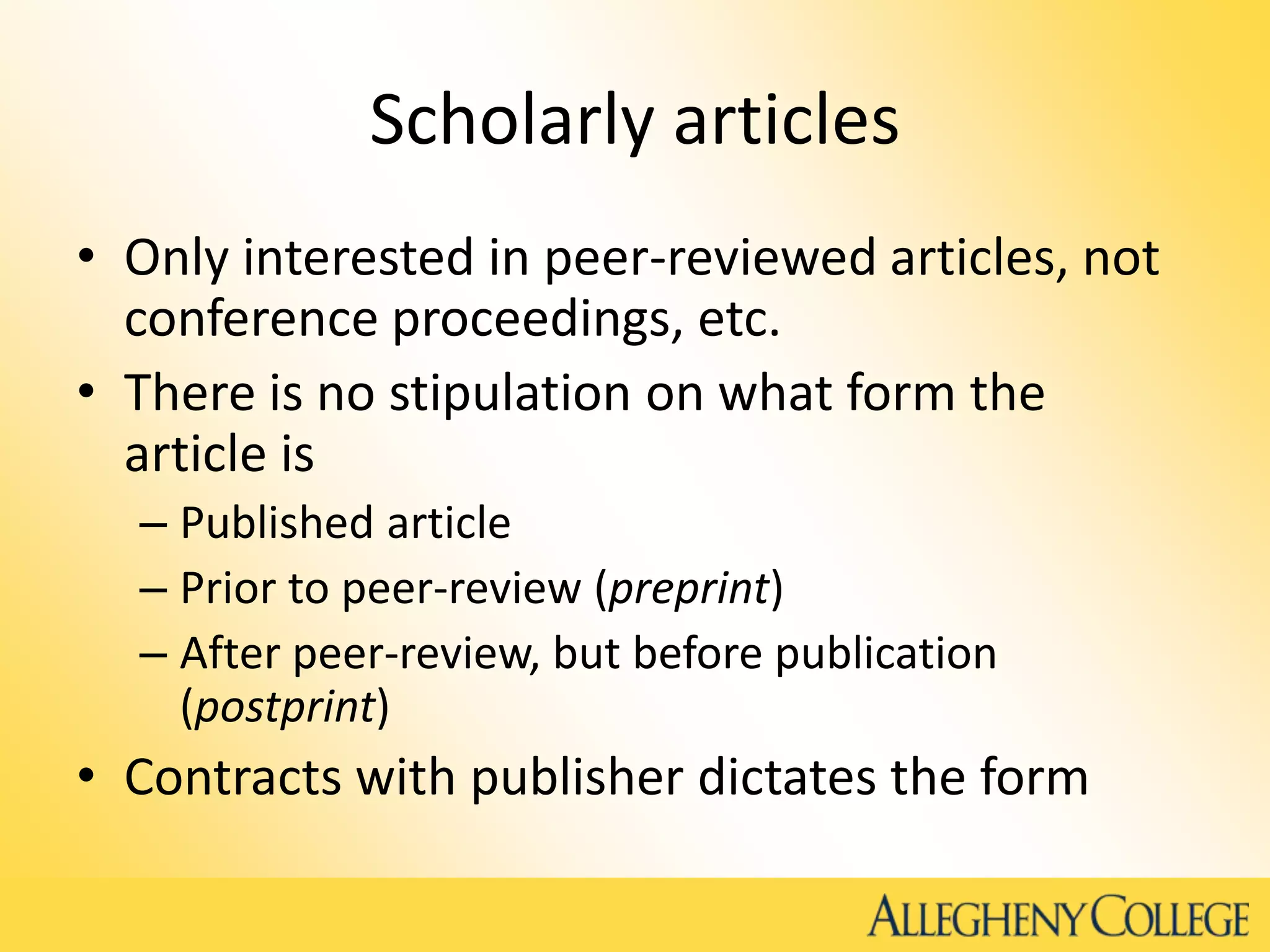 Scholarly articles
• Only interested in peer-reviewed articles, not
conference proceedings, etc.
• There is no stipulation on what form the
article is
– Published article
– Prior to peer-review (preprint)
– After peer-review, but before publication
(postprint)
• Contracts with publisher dictates the form
 