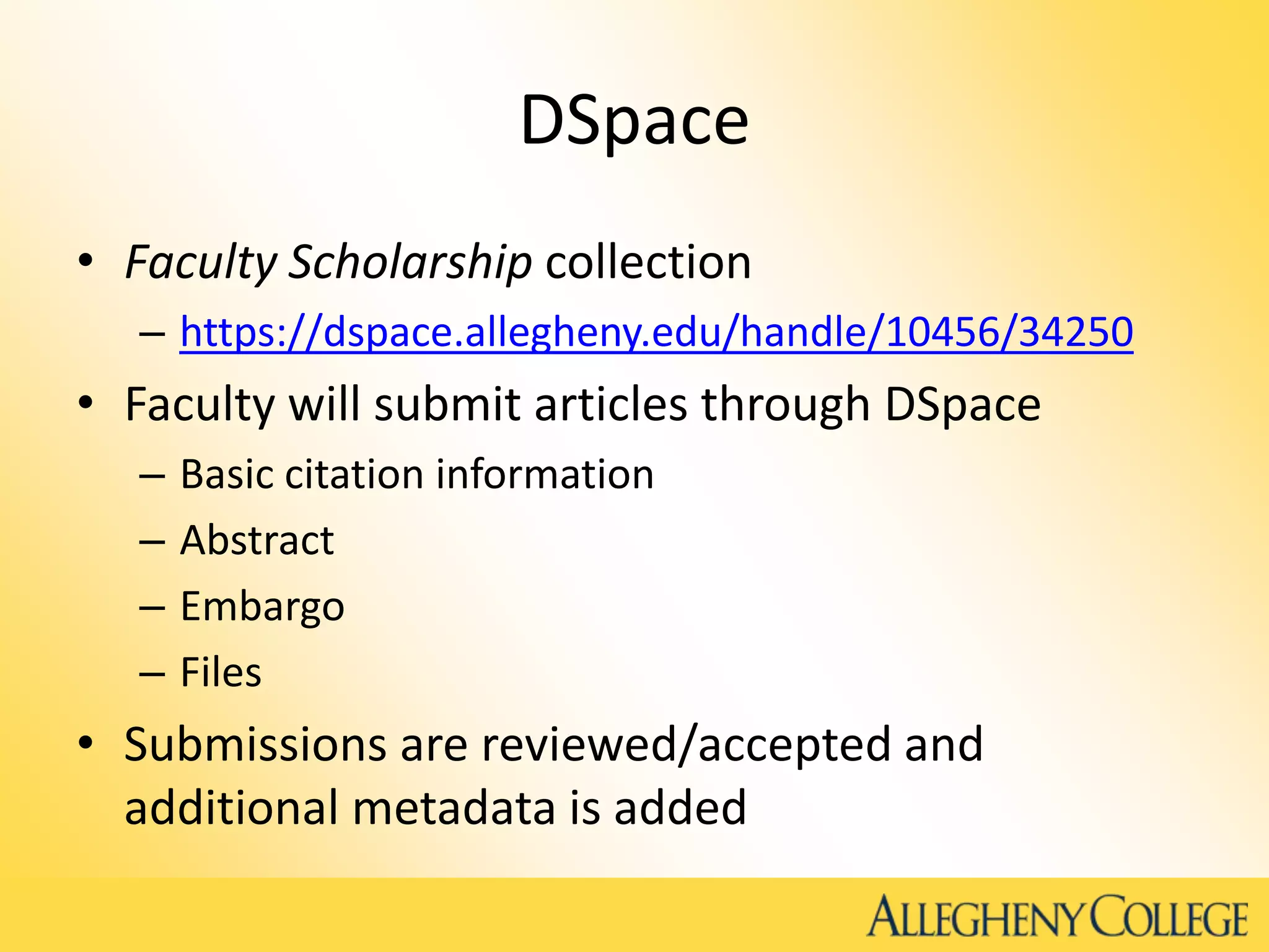 DSpace
• Faculty Scholarship collection
– https://dspace.allegheny.edu/handle/10456/34250
• Faculty will submit articles through DSpace
– Basic citation information
– Abstract
– Embargo
– Files
• Submissions are reviewed/accepted and
additional metadata is added
 
