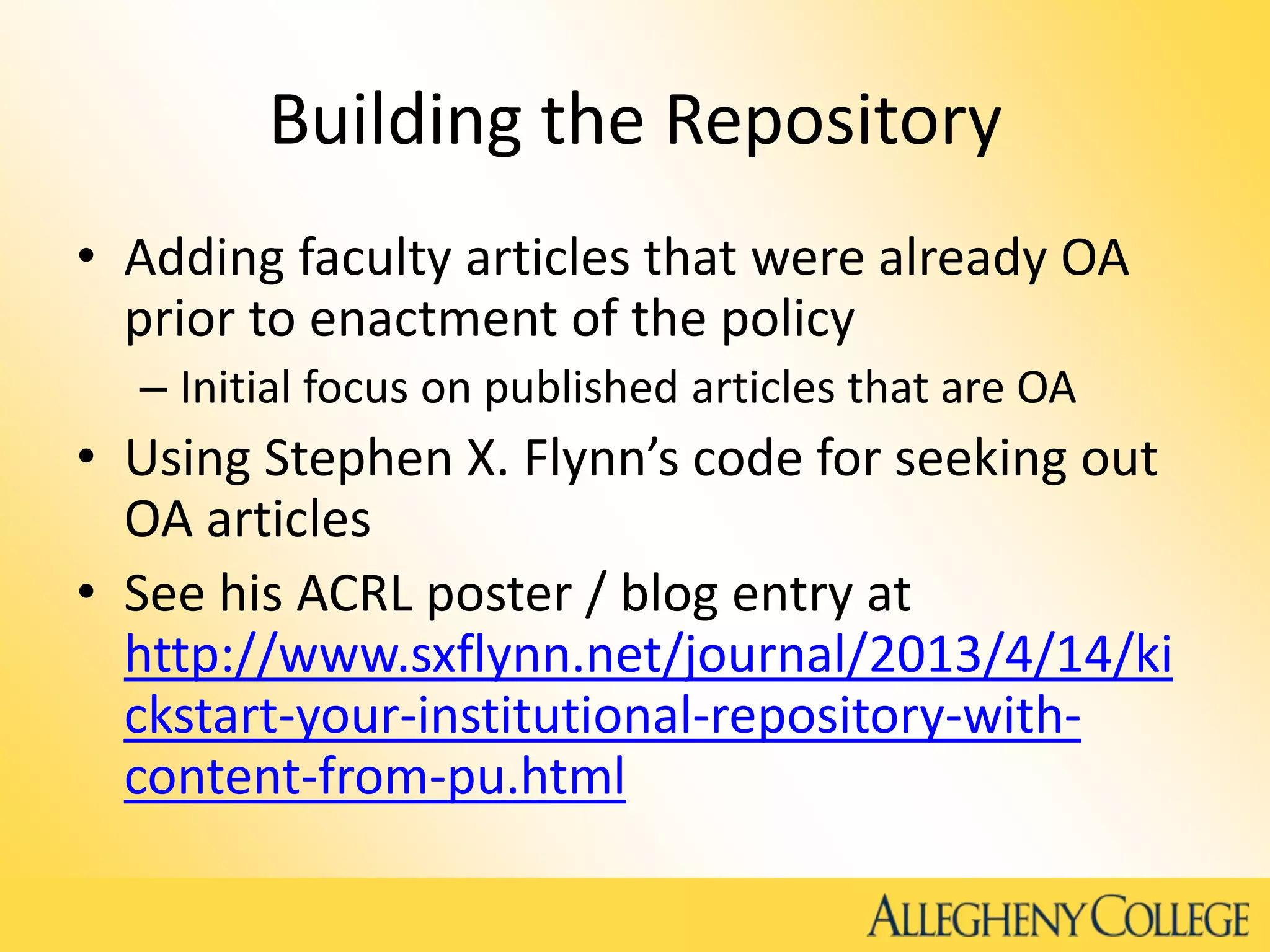 Building the Repository
• Adding faculty articles that were already OA
prior to enactment of the policy
– Initial focus on published articles that are OA
• Using Stephen X. Flynn’s code for seeking out
OA articles
• See his ACRL poster / blog entry at
http://www.sxflynn.net/journal/2013/4/14/ki
ckstart-your-institutional-repository-with-
content-from-pu.html
 