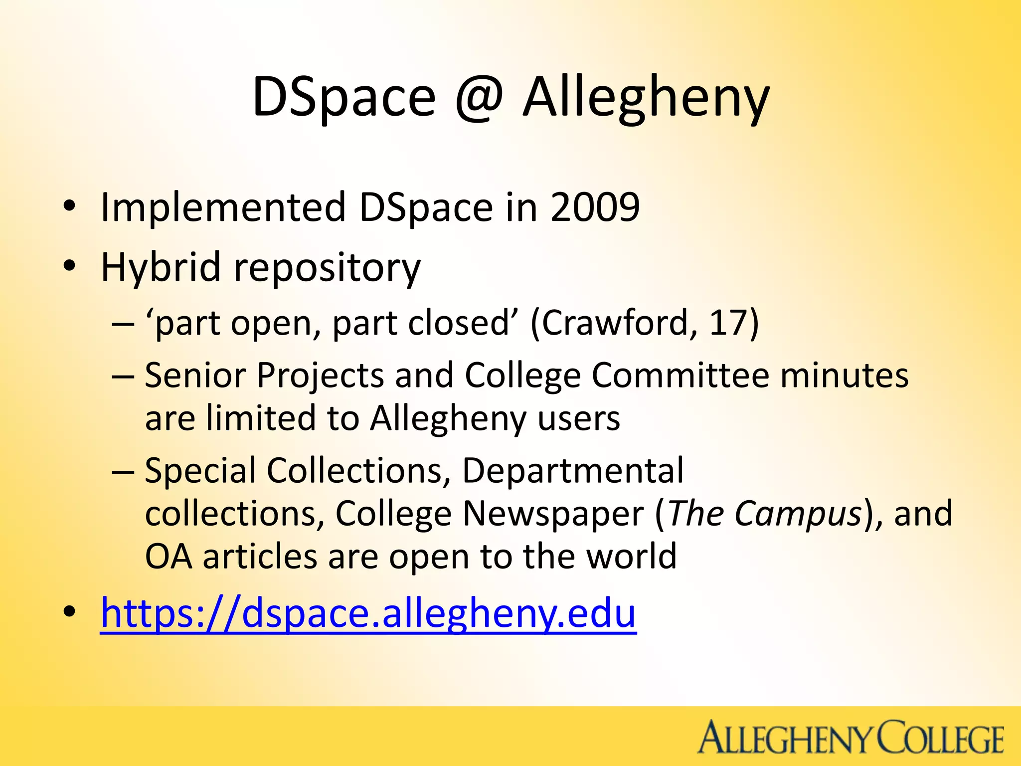 DSpace @ Allegheny
• Implemented DSpace in 2009
• Hybrid repository
– ‘part open, part closed’ (Crawford, 17)
– Senior Projects and College Committee minutes
are limited to Allegheny users
– Special Collections, Departmental
collections, College Newspaper (The Campus), and
OA articles are open to the world
• https://dspace.allegheny.edu
 