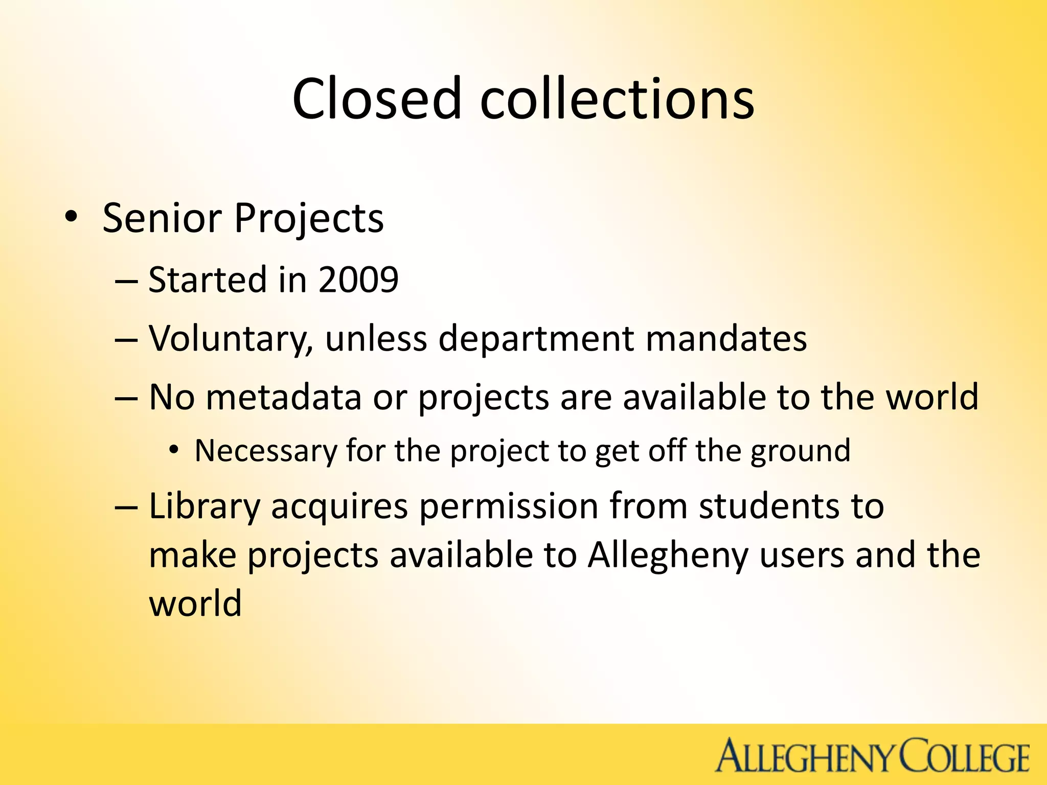 Closed collections
• Senior Projects
– Started in 2009
– Voluntary, unless department mandates
– No metadata or projects are available to the world
• Necessary for the project to get off the ground
– Library acquires permission from students to
make projects available to Allegheny users and the
world
 