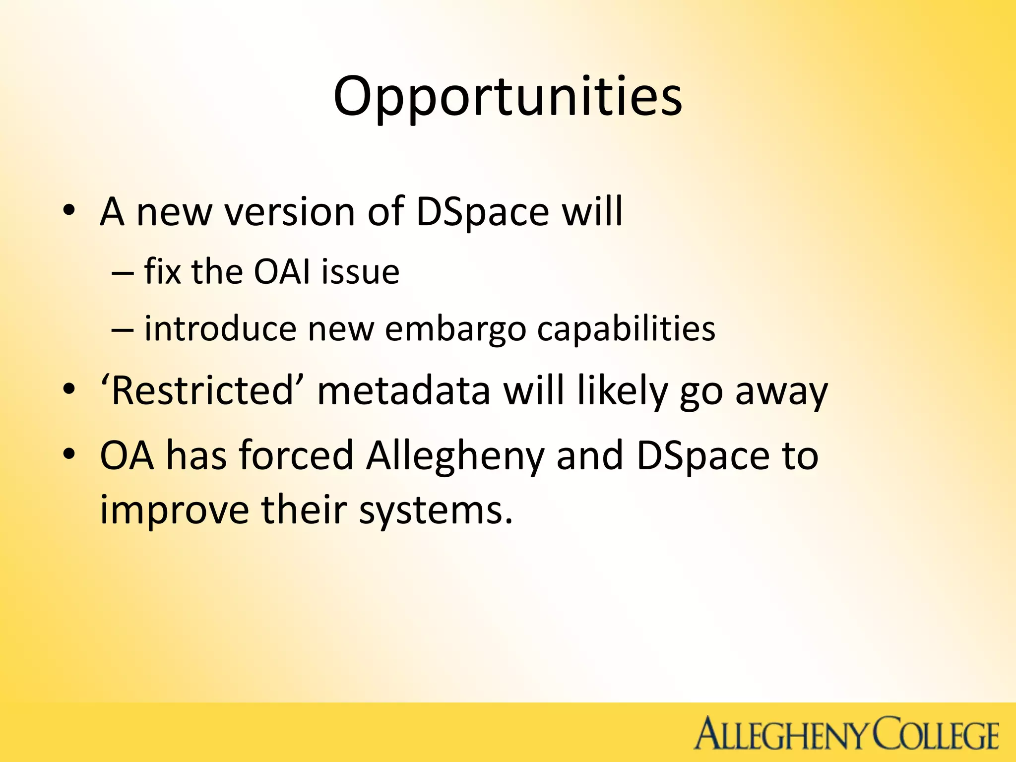Opportunities
• A new version of DSpace will
– fix the OAI issue
– introduce new embargo capabilities
• ‘Restricted’ metadata will likely go away
• OA has forced Allegheny and DSpace to
improve their systems.
 