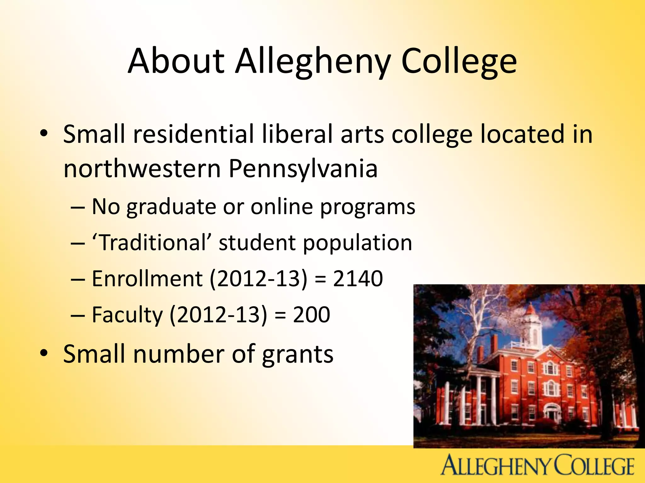 About Allegheny College
• Small residential liberal arts college located in
northwestern Pennsylvania
– No graduate or online programs
– ‘Traditional’ student population
– Enrollment (2012-13) = 2140
– Faculty (2012-13) = 200
• Small number of grants
 