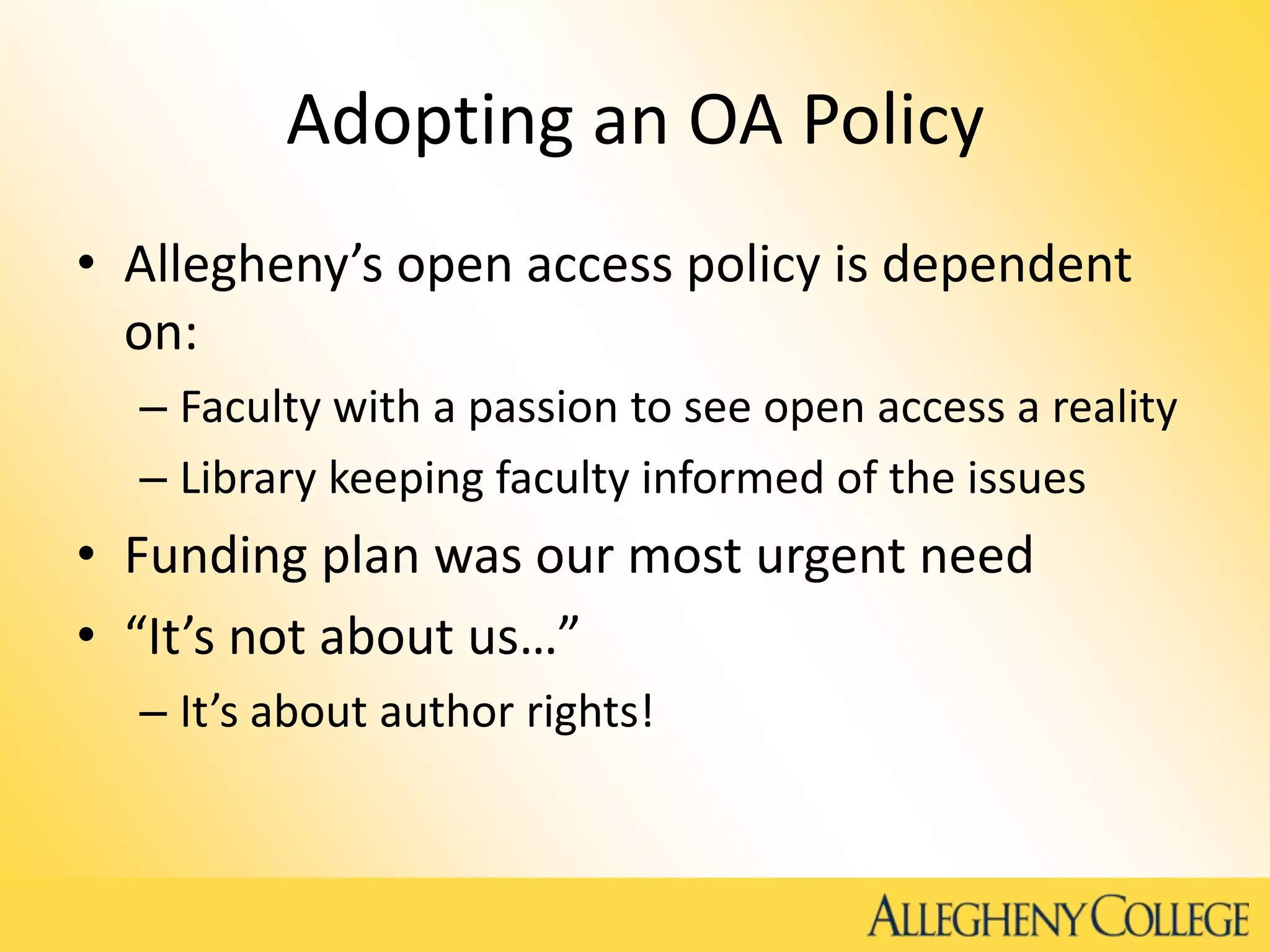Adopting an OA Policy
• Allegheny’s open access policy is dependent
on:
– Faculty with a passion to see open access a reality
– Library keeping faculty informed of the issues
• Funding plan was our most urgent need
• “It’s not about us…”
– It’s about author rights!
 
