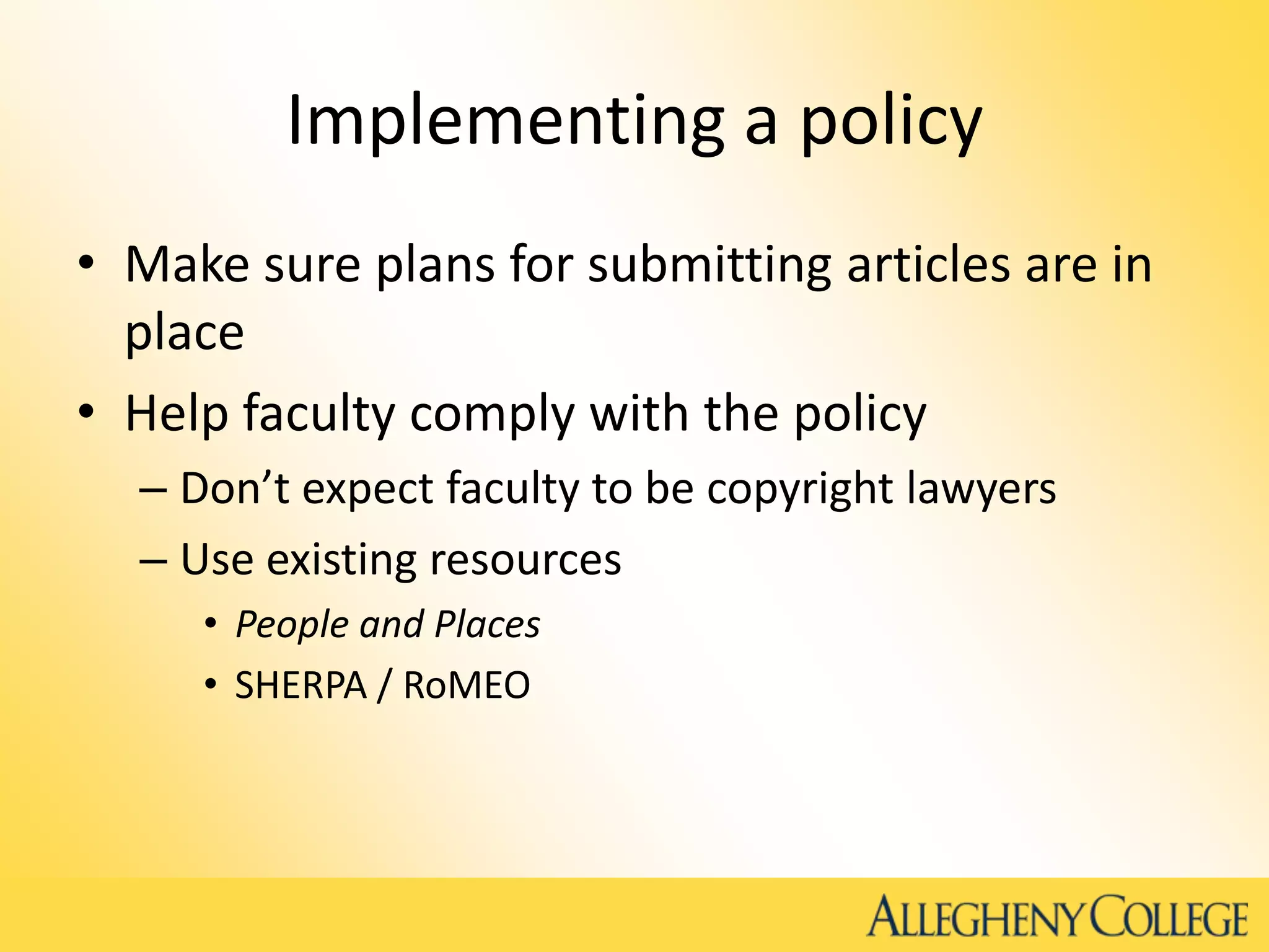 Implementing a policy
• Make sure plans for submitting articles are in
place
• Help faculty comply with the policy
– Don’t expect faculty to be copyright lawyers
– Use existing resources
• People and Places
• SHERPA / RoMEO
 